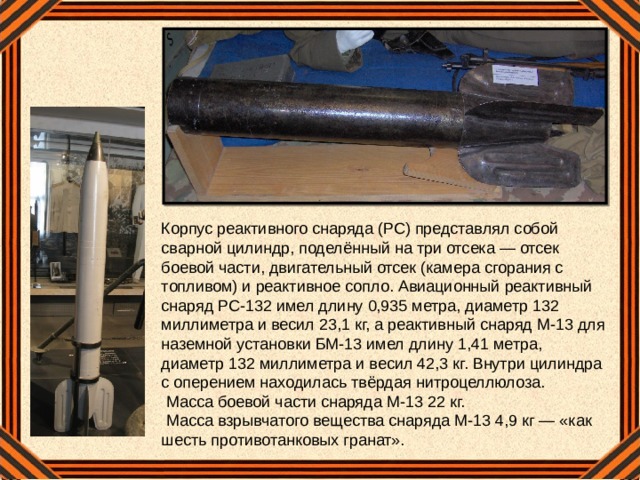 Корпус реактивного снаряда (РС) представлял собой сварной цилиндр, поделённый на три отсека — отсек боевой части, двигательный отсек (камера сгорания с топливом) и реактивное сопло. Авиационный реактивный снаряд РС-132 имел длину 0,935 метра, диаметр 132 миллиметра и весил 23,1 кг, а реактивный снаряд М-13 для наземной установки БМ-13 имел длину 1,41 метра, диаметр 132 миллиметра и весил 42,3 кг. Внутри цилиндра с оперением находилась твёрдая нитроцеллюлоза.  Масса боевой части снаряда М-13 22 кг.  Масса взрывчатого вещества снаряда М-13 4,9 кг — «как шесть противотанковых гранат».