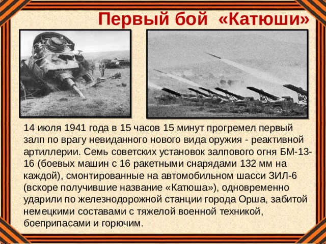 Первый бой «Катюши»  14 июля 1941 года в 15 часов 15 минут прогремел первый залп по врагу невиданного нового вида оружия - реактивной артиллерии. Семь советских установок залпового огня БМ-13-16 (боевых машин с 16 ракетными снарядами 132 мм на каждой), смонтированные на автомобильном шасси ЗИЛ-6 (вскоре получившие название «Катюша»), одновременно ударили по железнодорожной станции города Орша, забитой немецкими составами с тяжелой военной техникой, боеприпасами и горючим.