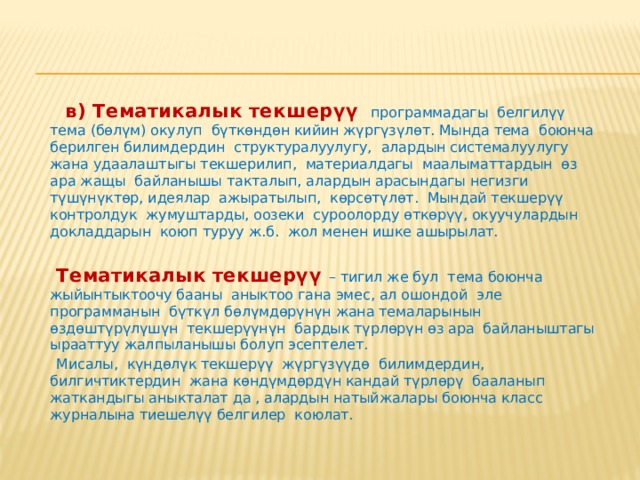  б) Күндөлүк текшерүү  мугалимдин окуучулар менен күндөлүк сабак өткөрүүсүндө жүргүзүлөт. Мындай текшерүү кезинде бүткүл класстын жана ар бир окуучунун жумушу контролго алынат, бул текшерүү жащы материалды үйрөнүү, аны бышыктоо, кайталоо жана практикада колдонуу менен айкалыштырылып жүргүзүлөт. Күндөлүк контролдоонун мазмунуна окуучулардын күндөлүк ала турган билимдеринин, билгичтиктеринин, көндүмдөрүнүн сапаттары камтылат.  Мурда окулуп өтүлгөн материалдан негизинен жащы материалды окууга түздөн-түз байланыштуулары гана текшерилет. Мындан тышкары окуу программасынын айрым инварианттуу маселелери, окуунун андан аркы процессинде таяныч катары пайдаланыла турган материалдар текшерилет. Текшерүүнүн бул түрү окутуучулук (билим берүүчүлүк) мүнөздө болуу менен окуучулардын билимдериндеги кемчиликтерди өз учурунда аныктап жана аларды жоюуга чощ жардам берет, окуучуларда окуу материалы менен такай системалуу өз алдынча иштөө көндүмдөрүн калыптандырууну стимулдаштырат. 