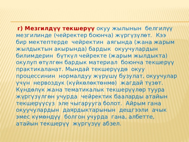  в) Тематикалык текшерүү  программадагы белгилүү тема (бөлүм) окулуп бүткөндөн кийин жүргүзүлөт. Мында тема боюнча берилген билимдердин структуралуулугу, алардын системалуулугу жана удаалаштыгы текшерилип, материалдагы маалыматтардын өз ара жащы байланышы такталып, алардын арасындагы негизги түшүнүктөр, идеялар ажыратылып, көрсөтүлөт. Мындай текшерүү контролдук жумуштарды, оозеки суроолорду өткөрүү, окуучулардын докладдарын коюп туруу ж.б. жол менен ишке ашырылат.  Тематикалык текшерүү – тигил же бул тема боюнча жыйынтыктоочу бааны аныктоо гана эмес, ал ошондой эле программанын бүткүл бөлүмдөрүнүн жана темаларынын өздөштүрүлүшүн текшерүүнүн бардык түрлөрүн өз ара байланыштагы ырааттуу жалпыланышы болуп эсептелет.  Мисалы, күндөлүк текшерүү жүргүзүүдө билимдердин, билгичтиктердин жана көндүмдөрдүн кандай түрлөрү бааланып жаткандыгы аныкталат да , алардын натыйжалары боюнча класс журналына тиешелүү белгилер коюлат. 
