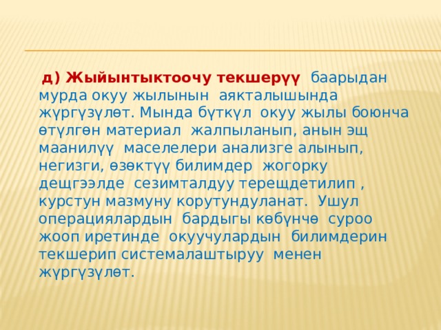  г) Мезгилдүү текшерүү  окуу жылынын белгилүү мезгилинде (чейректер боюнча) жүргүзүлөт. Кээ бир мектептерде чейректин аягында (жана жарым жылдыктын акырында) бардык окуучулардын билимдерин бүткүл чейректе (жарым жылдыкта) окулуп өтүлгөн бардык материал боюнча текшерүү практикаланат. Мындай текшерүүдө окуу процессинин нормалдуу жүрүшү бузулат, окуучулар үчүн нервоздук (күйкөлөктөнмө) жагдай түзөт. Күндөлүк жана тематикалык текшерүүлөр туура жүргүзүлгөн учурда чейректик бааларды атайын текшерүүсүз эле чыгарууга болот. Айрым гана окуучулардын даярдыктарынын дещгээли ачык эмес күмөндүү болгон учурда гана, албетте, атайын текшерүү жүргүзүү абзел. 