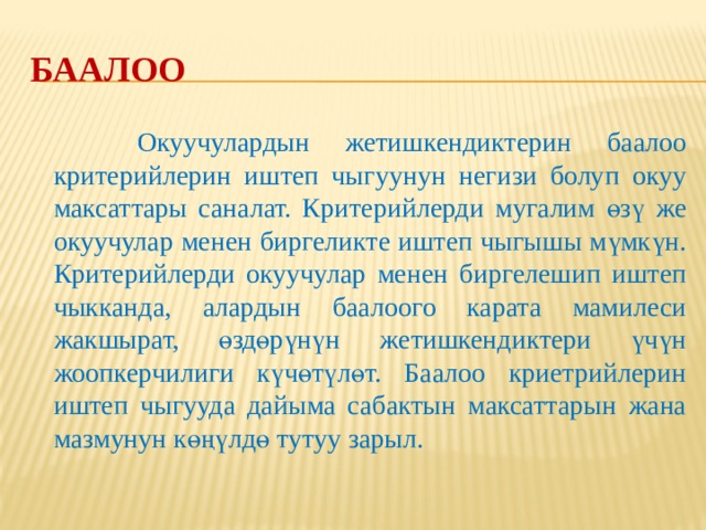 Баалоо критерийлери Баалоо Баалоонун бардык түрлөрүндө,  айрыкча калыптандыруучу баалоодо,  окуучулардын ишин/иштерин баалоону  уюштуруу үчүн кылдат иштелип чыккан  критерийлер колдонулат. Критерийлерди  пайдалануу менен жүргүзүлүүчү баалоо бул  процесстин жалпыга айкын жана  түшүнүктүү болушуна шарт түзөт. Критерийлер баалоонун калыс жүргүзүлүшүнө өбөлгө түзөт. 