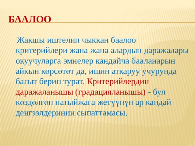Баалоо  Окуучулардын жетишкендиктерин баалоо критерийлерин иштеп чыгуунун негизи болуп окуу максаттары саналат. Критерийлерди мугалим өзү же окуучулар менен биргеликте иштеп чыгышы мүмкүн. Критерийлерди окуучулар менен биргелешип иштеп чыкканда, алардын баалоого карата мамилеси жакшырат, өздөрүнүн жетишкендиктери үчүн жоопкерчилиги күчөтүлөт. Баалоо криетрийлерин иштеп чыгууда дайыма сабактын максаттарын жана мазмунун көңүлдө тутуу зарыл. 