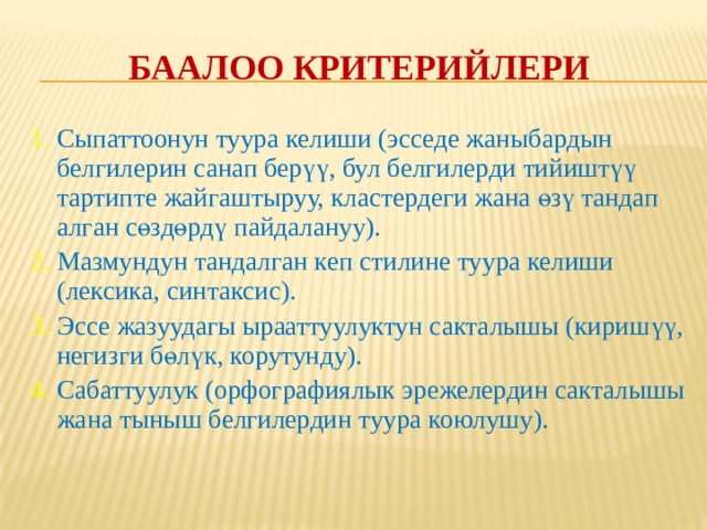 Баалоо критерийинин даражаларын анык белгилөө мисалы Критерий Критерийдин даражалары 5 “ Курчап турган чөйрө маселеси” ачып берилген. 4  Окуучу адамдын айлана чөйрөгө оң жана терс таасир тийгизишинин беш факторун келтире алат.  Окуучу ошол беш фактордун таасирин конкреттүү мисалдар аркылуу көрсөтө алат.  Окуучу ошол беш факторду талдап бере алат.  Окуучу бул факторлордун ар биринин маанилүүлүгүнө карай ордун аныктап бере алат. 3  Окуучу адамдын айлана чөйрөгө оң жана терс таасирин тийгизишинин төрт факторун келтире алат.  Окуучу ошол төрт фактордун таасирин конкреттүү мисалдар аркылуу көрсөтө алат.  Окуучу ошол төрт факторду талдап бере алат. 2/1  Окуучу факторлорду баяндап берди  Окуучу мисалдарды чаржайыт келтирди.  Окуучу айрым факторлорду анча-мынча талдап берди.  Окуучу экиден кем факторду айтып берди.  Окуучу эч кандай талдоо жасаган жок. 