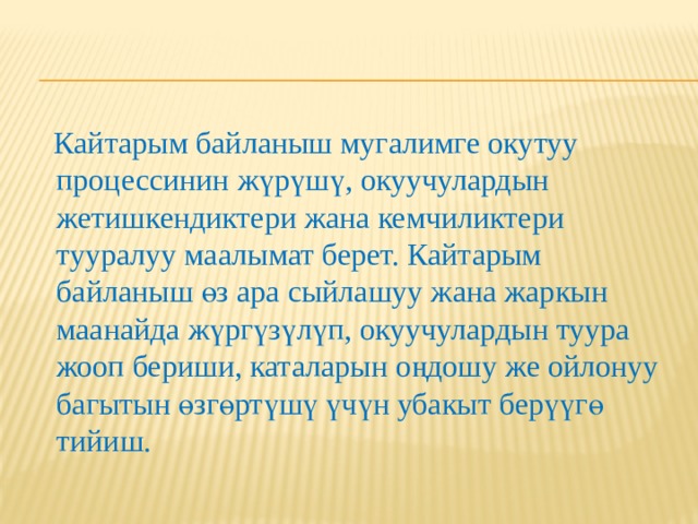 Кайтарым байланыш Кайтарым байланыш – иш аракеттер, кырдаалдар, талаш маселелер жана максатка эң жакшы жол менен жетишүүгө өбөлгө түзүүчү конкреттүү иш-аракеттер жөнүндө түшүндүрмөлөрдү (сын пикирлерди) кабарлоо жана алуу процесси. 