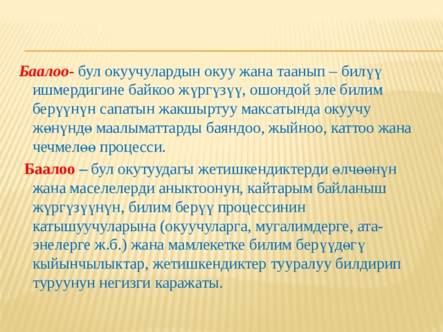 Баалоо -  бул окуучулардын окуу жана таанып – билүү ишмердигине байкоо жүргүзүү, ошондой эле билим берүүнүн сапатын жакшыртуу максатында окуучу жөнүндө маалыматтарды баяндоо, жыйноо, каттоо жана чечмелөө процесси.  Баалоо  – бул окутуудагы жетишкендиктерди өлчөөнүн жана маселелерди аныктоонун, кайтарым байланыш жүргүзүүнүн, билим берүү процессинин катышуучуларына (окуучуларга, мугалимдерге, ата- энелерге ж.б.) жана мамлекетке билим берүүдөгү кыйынчылыктар, жетишкендиктер тууралуу билдирип туруунун негизги каражаты. 