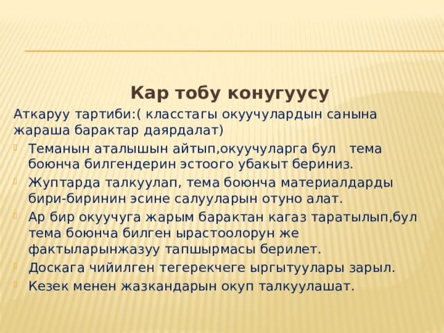  Кар тобу конугуусу Аткаруу тартиби:( класстагы окуучулардын санына жараша барактар даярдалат) Теманын аталышын айтып,окуучуларга бул тема боюнча билгендерин эстоого убакыт бериниз. Жуптарда талкуулап, тема боюнча материалдарды бири-биринин эсине салууларын отуно алат. Ар бир окуучуга жарым барактан кагаз таратылып,бул тема боюнча билген ырастоолорун же фактыларынжазуу тапшырмасы берилет. Доскага чийилген тегерекчеге ыргытуулары зарыл. Кезек менен жазкандарын окуп талкуулашат.  