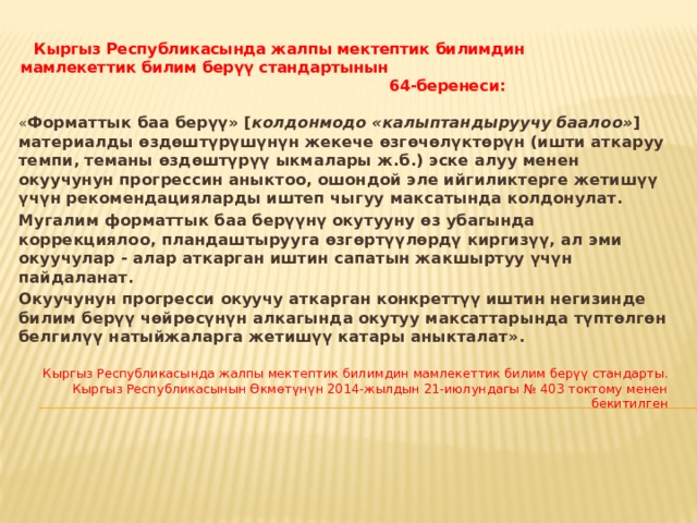 Кыргыз Республикасында жалпы мектептик билимдин мамлекеттик билим берүү стандартынын 64-беренеси:  « Форматтык баа берүү» [ колдонмодо  «калыптандыруучу баалоо» ] материалды өздөштүрүшүнүн жекече өзгөчөлүктөрүн (ишти аткаруу темпи, теманы өздөштүрүү ыкмалары ж.б.) эске алуу менен окуучунун прогрессин аныктоо, ошондой эле ийгиликтерге жетишүү үчүн рекомендацияларды иштеп чыгуу максатында колдонулат. Мугалим форматтык баа берүүнү окутууну өз убагында коррекциялоо, пландаштырууга өзгөртүүлөрдү киргизүү, ал эми окуучулар - алар аткарган иштин сапатын жакшыртуу үчүн пайдаланат. Окуучунун прогресси окуучу аткарган конкреттүү иштин негизинде билим берүү чөйрөсүнүн алкагында окутуу максаттарында түптөлгөн белгилүү натыйжаларга жетишүү катары аныкталат». Кыргыз Республикасында жалпы мектептик билимдин мамлекеттик билим берүү стандарты. Кыргыз Республикасынын Өкмөтүнүн 2014-жылдын 21-июлундагы № 403 токтому менен бекитилген 