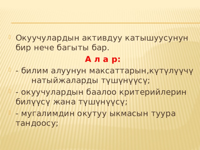 Окуучулардын активдуу катышуусунун бир нече багыты бар.  А л а р: - билим алуунун максаттарын,күтүлүүчү натыйжаларды түшүнүүсү; - окуучулардын баалоо критерийлерин билүүсү жана түшүнүүсү; - мугалимдин окутуу ыкмасын туура тандоосу; 