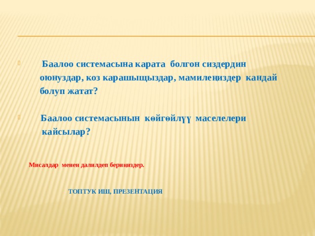  Баалоо системасына карата болгон сиздердин  оюнуздар, коз карашыщыздар, мамилеңиздер кандай  болуп жатат?   Баалоо системасынын көйгөйлүү маселелери  кайсылар?           Мисалдар менен далилдеп бериңиздер.  ТОПТУК ИШ, ПРЕЗЕНТАЦИЯ 