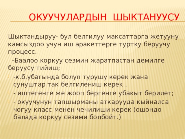   окуучулардын шыктануусу Шыктандыруу- бул белгилуу максаттарга жетууну камсыздоо учун иш аракеттерге туртку беруучу процесс.  -Баалоо коркуу сезмин жаратпастан демилге беруусу тийиш; -к.б.убагында болуп турушу керек жана сунуштар так белгилениш керек . - иштегенге же жооп бергенге убакыт берилет; - окуучунун тапшырманы аткарууда кыйналса чогуу класс менен чечилиши керек (ошондо балада коркуу сезими болбойт.) 