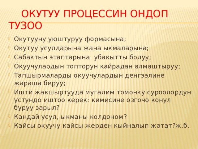  Окутуу процессин ондоп тузоо Окутууну уюштуруу формасына; Окутуу усулдарына жана ыкмаларына; Сабактын этаптарына убакытты болуу; Окуучулардын топторун кайрадан алмаштыруу; Тапшырмаларды окуучулардын денгээлине жараша беруу; Ишти жакшыртууда мугалим томонку суроолордун устундо иштоо керек: кимисине озгочо конул буруу зарыл? Кандай усул, ыкманы колдоном? Кайсы окуучу кайсы жерден кыйналып жатат?ж.б. 