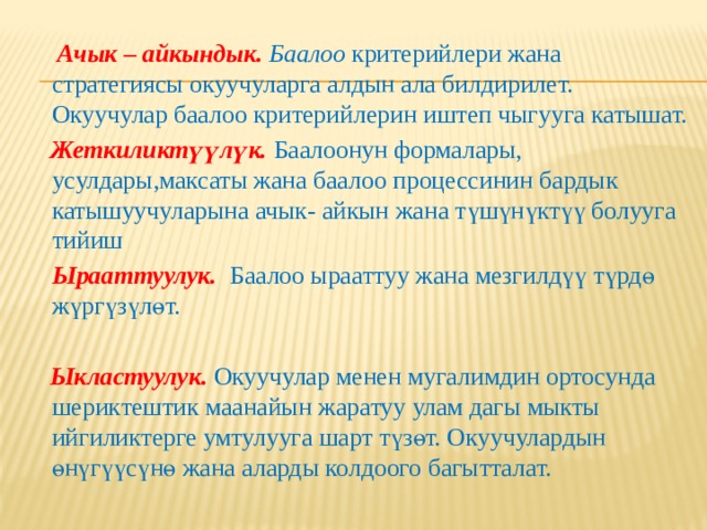  Ачык – айкындык. Баалоо  критерийлери жана стратегиясы окуучуларга алдын ала билдирилет. Окуучулар баалоо критерийлерин иштеп чыгууга катышат.  Жеткиликтүүлүк. Баалоонун формалары, усулдары,максаты жана баалоо процессинин бардык катышуучуларына ачык- айкын жана түшүнүктүү болууга тийиш  Ырааттуулук.  Баалоо ырааттуу жана мезгилдүү түрдө жүргүзүлөт.  Ыкластуулук. Окуучулар менен мугалимдин ортосунда шериктештик маанайын жаратуу улам дагы мыкты ийгиликтерге умтулууга шарт түзөт. Окуучулардын өнүгүүсүнө жана аларды колдоого багытталат.  