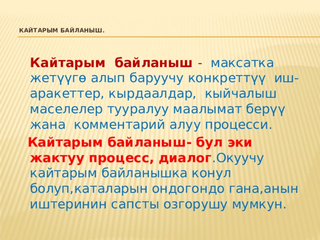 Кайтарым байланыш .    Кайтарым байланыш  - максатка жетүүгө алып баруучу конкреттүү иш-аракеттер, кырдаалдар, кыйчалыш маселелер тууралуу маалымат берүү жана комментарий алуу процесси.  Кайтарым байланыш- бул эки жактуу процесс, диалог .Окуучу кайтарым байланышка конул болуп,каталарын ондогондо гана,анын иштеринин сапсты озгорушу мумкун. 