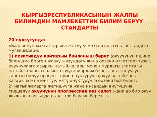 КыргызРеспубликасынын жалпы билимдин Мамлекеттик билим берүү  стандарты 70-пункутунда: «Баалоонун максаттарына жетүү үчүн башталгыч класстардын мугалимдери: 1) позитивдүү кайтарым байланыш берет (окуучунун ишине баяндама берген жазуу жүзүндөгү жана оозеки отчеттор) түзөт, окуучуларга азыркы натыйжалары менен мурдагы этаптагы натыйжаларын салыштырууга жардам берет, шыктануусун, таанып-билүү процесстерин өнүктүрүүгө,окуу натыйжасы катары компетенттүүлүктү өнүктүрүүгө оозеки баа берет; 2) натыйжаларга жетишүүгө жана инсандын өнүгүшүнө тиешелүү окуучунун прогрессине көз салат жана ар бир окуу жылынын аягында сыпаттоо баасын берет ...». 