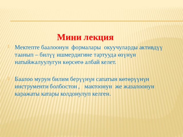   Мини лекция Мектепте баалоонун формалары окуучуларды активдүү таанып – билүү ишмердигине тартууда өзүнүн натыйжалуулугун көрсөтө албай келет. Баалоо мурун билим берүүнүн сапатын көтөрүүнүн инструменти болбостон , мактоонун же жазалоонун каражаты катары колдонулуп келген. 