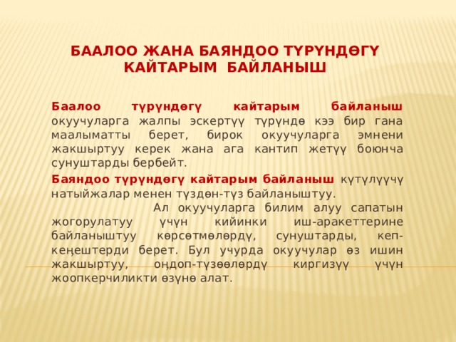Баалоо жана баяндоо түрүндөгү кайтарым байланыш Баалоо түрүндөгү кайтарым байланыш окуучуларга жалпы эскертүү түрүндө кээ бир гана маалыматты берет, бирок окуучуларга эмнени жакшыртуу керек жана ага кантип жетүү боюнча сунуштарды бербейт. Баяндоо түрүндөгү кайтарым байланыш күтүлүүчү натыйжалар менен түздөн-түз байланыштуу. Ал окуучуларга билим алуу сапатын жогорулатуу үчүн кийинки иш-аракеттерине байланыштуу көрсөтмөлөрдү, сунуштарды, кеп-кеӊештерди берет. Бул учурда окуучулар өз ишин жакшыртуу, оӊдоп-түзөөлөрдү киргизүү үчүн жоопкерчиликти өзүнө алат. 