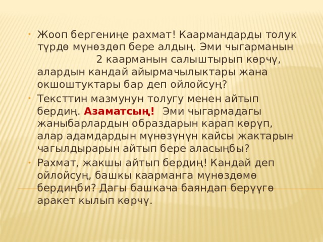   Жооп бергениңе рахмат! Каармандарды толук түрдө мүнөздөп бере алдың. Эми чыгарманын 2 каарманын салыштырып көрчү, алардын кандай айырмачылыктары жана окшоштуктары бар деп ойлойсуң? Тексттин мазмунун толугу менен айтып бердиң. Азаматсың! Эми чыгармадагы жаныбарлардын образдарын карап көрүп, алар адамдардын мүнөзүнүн кайсы жактарын чагылдырарын айтып бере аласыңбы? Рахмат, жакшы айтып бердиң! Кандай деп ойлойсуң, башкы каарманга мүнөздөмө бердиңби? Дагы башкача баяндап берүүгө аракет кылып көрчү. 