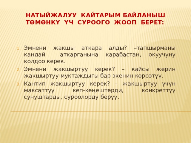 Натыйжалуу кайтарым байланыш төмөнкү үч суроого жооп берет: Эмнени жакшы аткара алды? –тапшырманы кандай аткарганына карабастан, окуучуну колдоо керек. Эмнени жакшыртуу керек? – кайсы жерин жакшыртуу муктаждыгы бар экенин көрсөтүү. Кантип жакшыртуу керек? – жакшыртуу үчүн максаттуу кеп-кеӊештерди, конкреттүү сунуштарды, суроолорду берүү. 