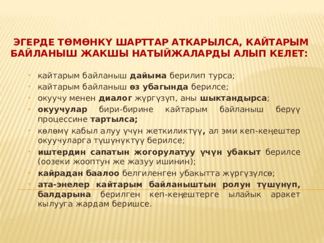    Эгерде төмөнкү шарттар аткарылса, кайтарым байланыш жакшы натыйжаларды алып келет: кайтарым байланыш дайыма берилип турса; кайтарым байланыш өз убагында берилсе; окуучу менен диалог жүргүзүп, аны шыктандырса ; окуучулар бири-бирине кайтарым байланыш берүү процессине тартылса; көлөмү кабыл алуу үчүн жеткиликтүү , ал эми кеп-кеңештер окуучуларга түшүнүктүү берилсе; иштердин сапатын жогорулатуу үчүн убакыт берилсе (оозеки жооптун же жазуу ишинин); кайрадан баалоо белгиленген убакытта жүргүзүлсө;  ата-энелер кайтарым байланыштын ролун түшүнүп, балдарына берилген кеп-кеңештерге ылайык аракет кылууга жардам беришсе.  