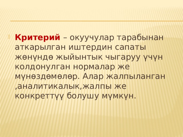 Критерий – окуучулар тарабынан аткарылган иштердин сапаты жөнүндө жыйынтык чыгаруу үчүн колдонулган нормалар же мүнөздөмөлөр. Алар жалпыланган ,аналитикалык,жалпы же конкреттүү болушу мүмкүн. 
