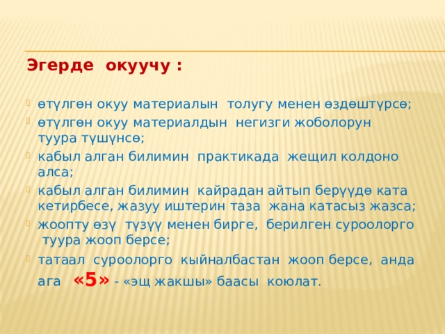 Эгерде окуучу : өтүлгөн окуу материалын толугу менен өздөштүрсө; өтүлгөн окуу материалдын негизги жоболорун туура түшүнсө; кабыл алган билимин практикада жещил колдоно алса; кабыл алган билимин кайрадан айтып берүүдө ката кетирбесе, жазуу иштерин таза жана катасыз жазса; жоопту өзү түзүү менен бирге, берилген суроолорго туура жооп берсе; татаал суроолорго кыйналбастан жооп берсе, анда ага «5» - «эщ жакшы» баасы коюлат. 
