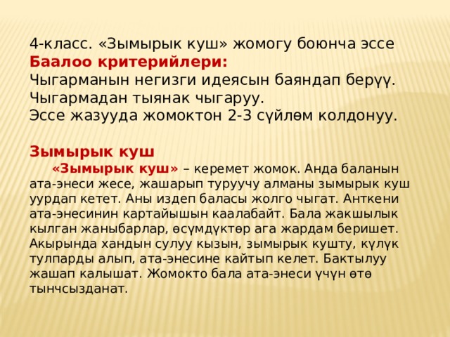 4-класс. «Зымырык куш» жомогу боюнча эссе Баалоо критерийлери: Чыгарманын негизги идеясын баяндап берүү. Чыгармадан тыянак чыгаруу. Эссе жазууда жомоктон 2-3 сүйлөм колдонуу.   Зымырык куш    «Зымырык куш» – керемет жомок. Анда баланын ата-энеси жесе, жашарып туруучу алманы зымырык куш уурдап кетет. Аны издеп баласы жолго чыгат. Анткени ата-энесинин картайышын каалабайт. Бала жакшылык кылган жаныбарлар, өсүмдүктөр ага жардам беришет. Акырында хандын сулуу кызын, зымырык кушту, күлүк тулпарды алып, ата-энесине кайтып келет. Бактылуу жашап калышат. Жомокто бала ата-энеси үчүн өтө тынчсызданат. 