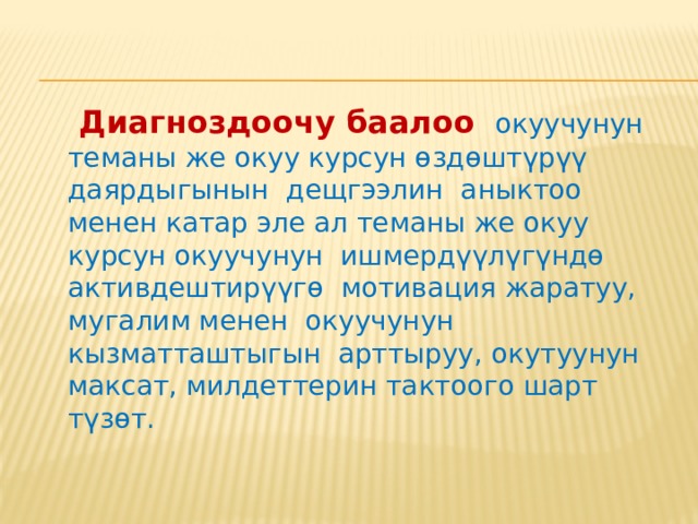    Диагноздоочу баалоо  окуучунун теманы же окуу курсун өздөштүрүү даярдыгынын дещгээлин аныктоо менен катар эле ал теманы же окуу курсун окуучунун ишмердүүлүгүндө активдештирүүгө мотивация жаратуу, мугалим менен окуучунун кызматташтыгын арттыруу, окутуунун максат, милдеттерин тактоого шарт түзөт. 