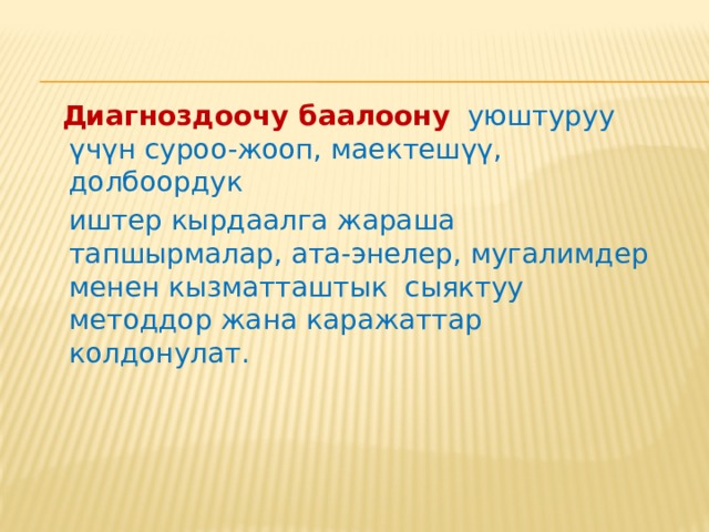 Диагноздоочу баалоонун механизмдери.   Билим берүү процессинде педагогикалык диагноздоо төмөндөгүдөй милдеттерди аткарат: жетишүү дещгээлин аныктоо; окуучунун жетишкендиктерин анын мурдагы абалы менен салыштыруу; окуучунун билиминдеги кемчиликтердин себебин анализдөө; келечегиндеги жетишкендиктерди прогноздоо; окуучунун жетишкендиктерин интерпретациялоо жана баалоо; окуучуга диагноздоонун натыйжаларын маалымдоо; диагноздоонун натыйжасына карата окуучунун иш-аракетин контролдоо. 