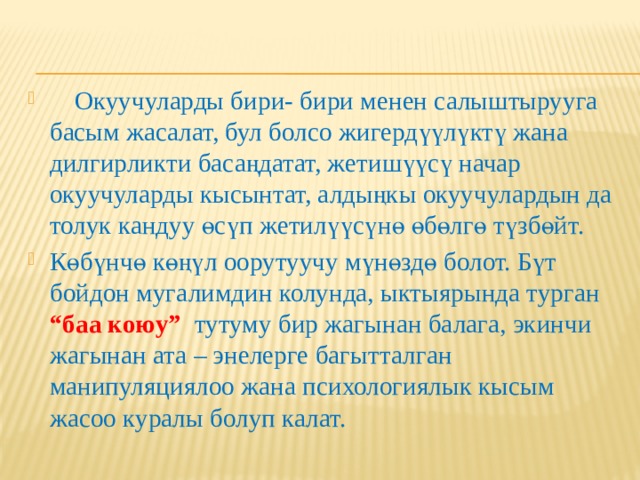  Окуучуларды бири- бири менен салыштырууга басым жасалат, бул болсо жигердүүлүктү жана дилгирликти басаңдатат, жетишүүсү начар окуучуларды кысынтат, алдыңкы окуучулардын да толук кандуу өсүп жетилүүсүнө өбөлгө түзбөйт. Көбүнчө көңүл оорутуучу мүнөздө болот. Бүт бойдон мугалимдин колунда, ыктыярында турган “баа коюу” тутуму бир жагынан балага, экинчи жагынан ата – энелерге багытталган манипуляциялоо жана психологиялык кысым жасоо куралы болуп калат. 