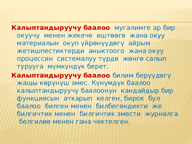 Калыптандыруучу баалоонун мааниси жана анын өзгөчөлүктөрү .   Калыптандыруучу баалоо  – бул окуу жана окутуу процессинин алгачкы этабында өзгөртүүлөрдү киргизүү максатында окуучунун өнүгүүсүн баалоо. Баалоонун бул түрүн окутууну жакшыртуу үчүн баалоо деп атоого болот. Калыптандыруучу баалоо мугалимге окуучуну окутуу максатында жасалган аракеттерди көзөмөлдөөгө жардам берсе, окуучу үчүн - билим алууга карата өзүнүн жоопкерчилигин сезүүгө, мугалимдин жардамы аркылуу жеке өнүгүүсүн көзөмөлдөөгө жана план түзүүгө жардам берет. 