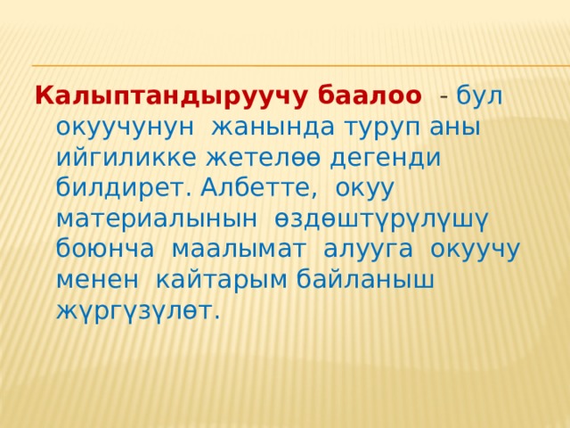 Калыптандыруучу баалоо  мугалимге ар бир окуучу менен жекече иштөөгө жана окуу материалын окуп үйрөнүүдөгү айрым жетишпестиктерди аныктоого жана окуу процессин системалуу түрдө жөнгө салып турууга мүмкүндүк берет. Калыптандыруучу баалоо билим берүүдөгү жащы көрүнүш эмес. Күнүмдүк баалоо калыптандыруучу баалоонун кандайдыр бир функциясын аткарып келген, бирок бул баалоо билген менен билбегендикти же билгичтик менен билгичтик эмести журналга белгилөө менен гана чектелген. 