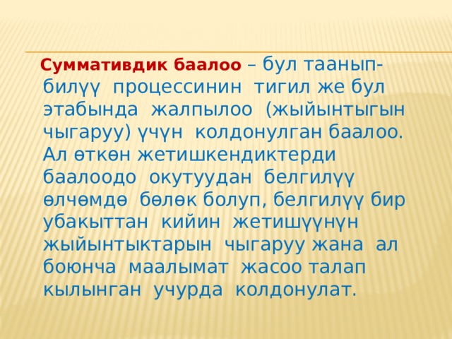   Cуммативдик баалоо  белгилүү бир убакыт аралыгында окуучунун билиминин, билгичтигинин жана анын компетенцияларынын жыйынтыгы мамлекеттик билим берүү стандартындагы коюлган талапка жооп берүү дещгээлин аныктайт. Аны билим берүүнүн этаптарында жүргүзүү аркылуу ишке ашырууга болот. 