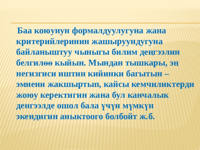  Баа коюунун формалдуулугуна жана критерийлеринин жашыруундугуна байланыштуу чыныгы билим деңгээлин белгилөө кыйын. Мындан тышкары, эң негизгиси иштин кийинки багытын – эмнени жакшыртып, кайсы кемчиликтерди жоюу керектигин жана бул канчалык денгээлде ошол бала үчүн мүмкүн экендигин аныктоого болбойт ж.б. 