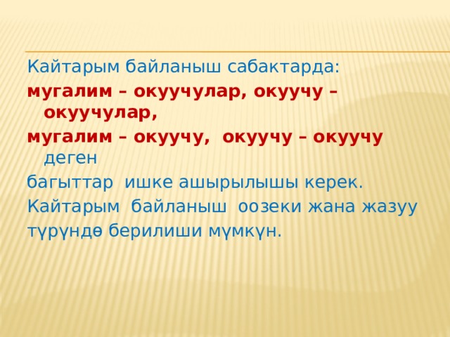 Натыйжалуу кайтарым байланыш : мугалим менен окуучунун өз ара аракеттенүүсүнө өбөлгө түзүшү керек; окуу ишмердигинин жүрүшүн баалоого мүмкүнчүлүк бериши керек, себеби мугалим өз иш-аракеттерине ощдоп-түзөөлөрдү киргизүү мүмкүнчүлүгүн алып, тигил же бул ыкмалардын, иштердин кемчиликтерин жана рационалдуулугун аныктай алышы керек; окуучуларга өз иштерин баалоого гана мүмкүнчүлүк бербестен, ошондой эле өз жетишкендиктери менен канааттангандык сезимине ээ болууну да жаратып, андан аркы өз ара аракеттенүүнү жана окууга болгон кызыгууну да чыщдашы керек; ийгиликтин жаралышына жана окуу процессин оптималдаштырууга көмөктөшүшү керек; ар түрдүү баалоо, бири-бирин баалоо ж.б. усулдары жана ыкмалары аркылуу тынымсыз жана өз убагында ишке ашырылышы керек. 
