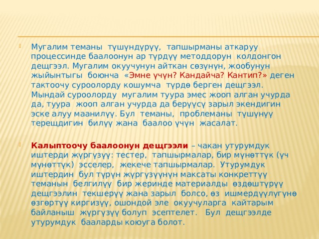 Калыптоочу баалоонун техникалары  Калыптоочу баалоонун методдорунун өзгөчөлүгү таанып-билүү процессинде окуучулардын прогрессин ченеп-өлчөө үчүн аналитикалык каражаттарды жана ыкмаларды пайдаланууда турат. Калыптоочу баалоонун каражаттарын жана ыкмаларын колдонуу билим берүү процессинин жүрүшүндө окуучулардын прогрессин ченеп-өлчөөгө мүмкүнчүлүк түзөт.  Мындай баалоонун натыйжаларын окутууну жана таанып-билүүнү жакшыртуу боюнча сунуштарды иштеп чыгуу үчүн колдонууга болот. Калыптоочу баалоонун методдорун бир нече шарттуу дещгээлдерге бөлсө болот. 