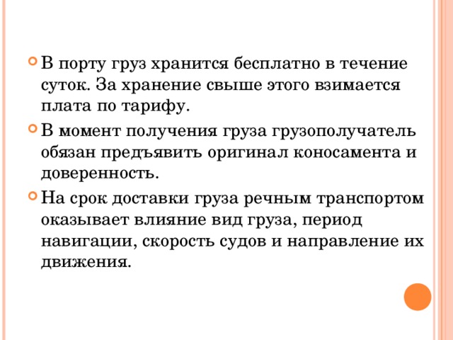 В порту груз хранится бесплатно в течение суток. За хранение свыше этого взимается плата по тарифу. В момент получения груза грузополучатель обязан предъявить оригинал коносамента и доверенность. На срок доставки груза речным транспортом оказывает влияние вид груза, период навигации, скорость судов и направление их движения.  