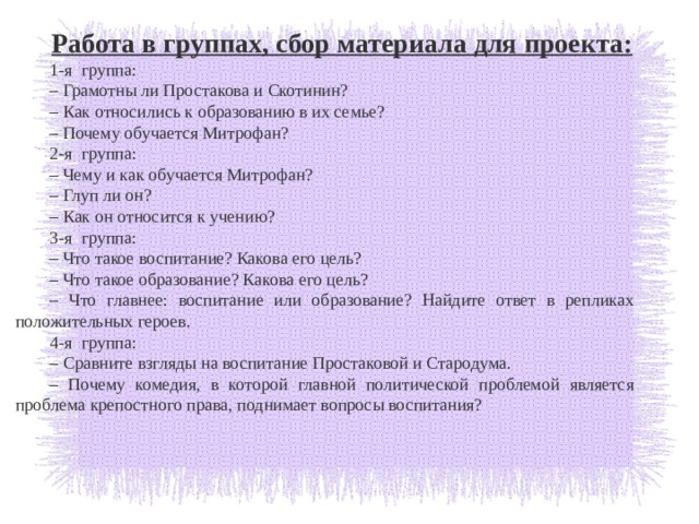 Работа в группах, сбор материала для проекта: 1-я  группа: – Грамотны ли Простакова и Скотинин? – Как относились к образованию в их семье? – Почему обучается Митрофан? 2-я  группа: – Чему и как обучается Митрофан? – Глуп ли он? – Как он относится к учению? 3-я  группа: – Что такое воспитание? Какова его цель? – Что такое образование? Какова его цель? – Что главнее: воспитание или образование? Найдите ответ в репликах положительных героев. 4-я  группа: – Сравните взгляды на воспитание Простаковой и Стародума. – Почему комедия, в которой главной политической проблемой является проблема крепостного права, поднимает вопросы воспитания? 