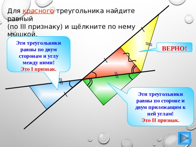 Для красного треугольника найдите равный (по III признаку) и щёлкните по нему мышкой. Эти треугольники равны по двум сторонам и углу между ними! Это I признак. ВЕРНО! Эти треугольники равны по стороне и двум прилежащим к ней углам! Это II признак. 