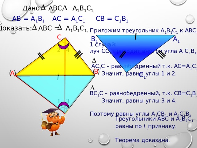 Дано: АВС, А 1 В 1 С 1,  СВ = С 1 В 1 АС = А 1 С 1 АВ = А 1 В 1 Доказать: АВС = А 1 В 1 С 1,  Приложим треугольник А 1 В 1 С 1 к АВС. 1 случай: луч СС 1 проходит внутри угла А 1 С 1 В 1 .  АС 1 С – равнобедренный т.к. АС=А 1 С 1.  Значит, равны углы 1 и 2. ВС 1 С – равнобедренный, т.к. СВ=С 1 В .  Значит, равны углы 3 и 4. Поэтому равны углы А 1 СВ 1 и А 1 С 1 В 1 С В 1 А 1 2 4 В ( ) ( ) А С 1 3 1 Треугольники АВС и  А 1 В 1 С 1 равны по I  . признаку. Теорема доказана. 