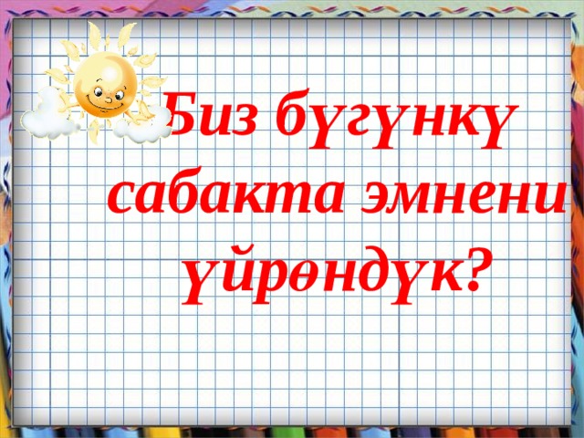 Биз бүгүнкү  сабакта эмнени үйрөндүк?       