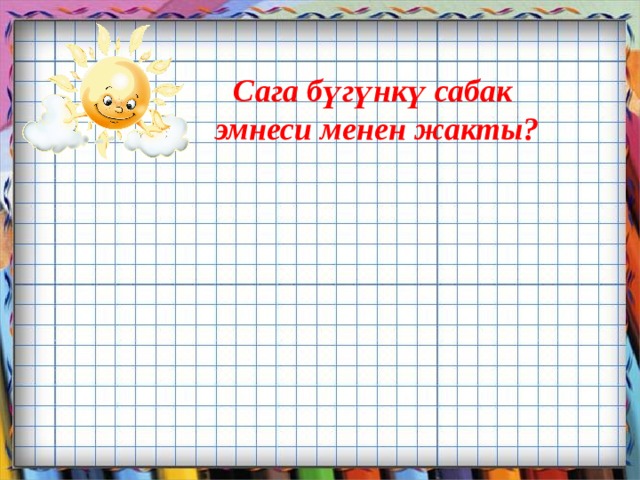 Сага бүгүнкү сабак  эмнеси менен жакты?       