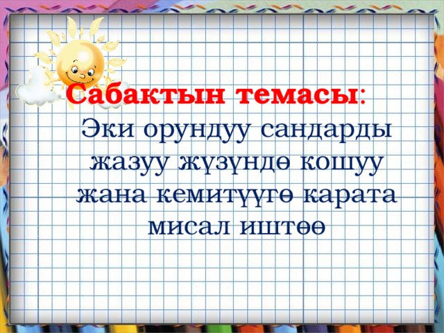 Сабактын темасы : Эки орундуу сандарды жазуу жүзүндө кошуу жана кемитүүгө карата мисал иштөө       