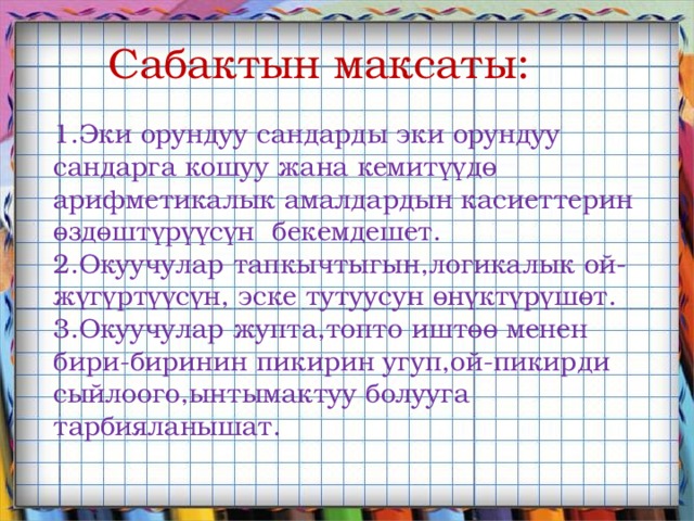 Сабактын максаты: 1.Эки орундуу сандарды эки орундуу сандарга кошуу жана кемитүүдө арифметикалык амалдардын касиеттерин өздөштүрүүсүн бекемдешет. 2.Окуучулар тапкычтыгын,логикалык ой-жүгүртүүсүн, эске тутуусун өнүктүрүшөт. 3.Окуучулар жупта,топто иштөө менен бири-биринин пикирин угуп,ой-пикирди сыйлоого,ынтымактуу болууга тарбияланышат. 