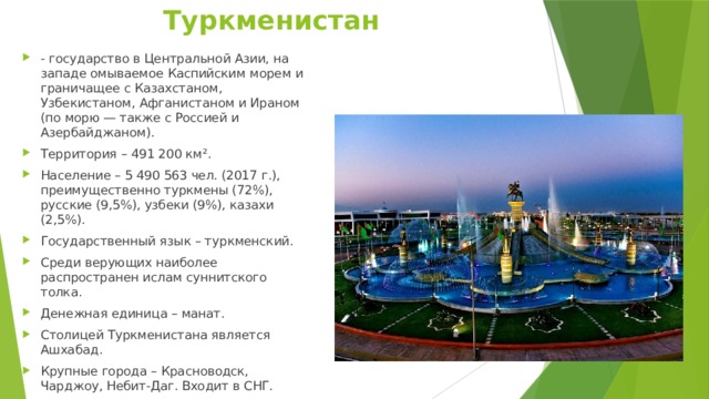Туркменистан - государство в Центральной Азии, на западе омываемое Каспийским морем и граничащее с Казахстаном, Узбекистаном, Афганистаном и Ираном (по морю — также с Россией и Азербайджаном). Территория – 491 200 км². Население – 5 490 563 чел. (2017 г.), преимущественно туркмены (72%), русские (9,5%), узбеки (9%), казахи (2,5%). Государственный язык – туркменский. Среди верующих наиболее распространен ислам суннитского толка. Денежная единица – манат. Столицей Туркменистана является Ашхабад. Крупные города – Красноводск, Чарджоу, Небит-Даг. Входит в СНГ. 
