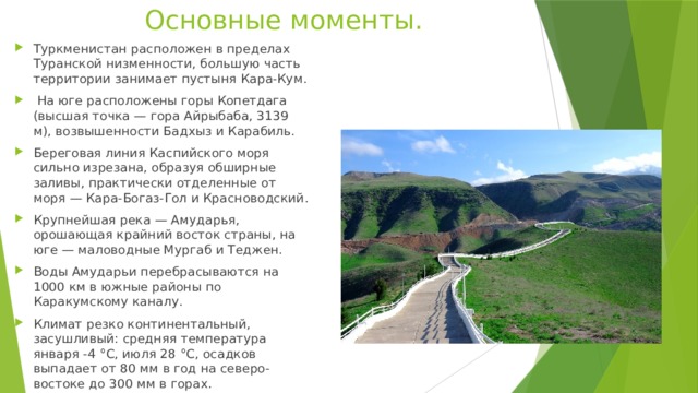 Основные моменты. Туркменистан расположен в пределах Туранской низменности, большую часть территории занимает пустыня Кара-Кум.  На юге расположены горы Копетдага (высшая точка — гора Айрыбаба, 3139 м), возвышенности Бадхыз и Карабиль. Береговая линия Каспийского моря сильно изрезана, образуя обширные заливы, практически отделенные от моря — Кара-Богаз-Гол и Красноводский. Крупнейшая река — Амударья, орошающая крайний восток страны, на юге — маловодные Мургаб и Теджен. Воды Амударьи перебрасываются на 1000 км в южные районы по Каракумскому каналу. Климат резко континентальный, засушливый: средняя температура января -4 °C, июля 28 °C, осадков выпадает от 80 мм в год на северо-востоке до 300 мм в горах. 