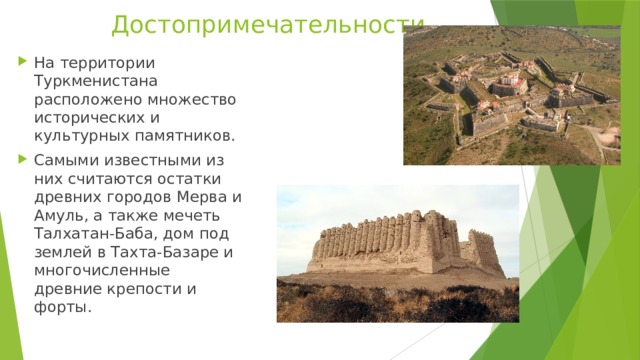 Достопримечательности   На территории Туркменистана расположено множество исторических и культурных памятников. Самыми известными из них считаются остатки древних городов Мерва и Амуль, а также мечеть Талхатан-Баба, дом под землей в Тахта-Базаре и многочисленные древние крепости и форты.  