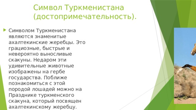 Символ Туркменистана  (достопримечательность). Символом Туркменистана являются знаменитые ахалтекинские жеребцы. Это грациозные, быстрые и невероятно выносливые скакуны. Недаром эти удивительные животные изображены на гербе государства. Поближе познакомиться с этой породой лошадей можно на Празднике туркменского скакуна, который посвящен ахалтекинскому жеребцу. 