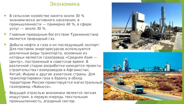 Экономика    В сельском хозяйстве занято около 30 % экономически активного населения, в промышленности — примерно 40 %, в сфере услуг — около 30 %. Главным природным богатством Туркменистана является природный газ. Добыча нефти и газа и их последующий экспорт. Для поставок энергоресурсов используются различные виды транспорта, основным из которых является газопровод «Средняя Азия — Центр», построенный в советское время. В различной стадии разработки находятся проекты строительства газопроводов в Афганистан, Китай, Индию и другие азиатские страны. Для транспортировки газа в Европу в обход территории России проектируется магистральный газопровод «Nabucco». Ведущей отраслью экономики является легкая индустрия, в первую очередь текстильная промышленность, аграрный сектор. 
