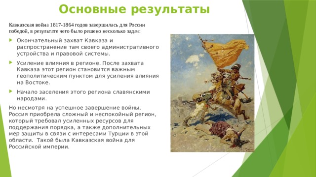 Основные результаты   Кавказская война 1817-1864 годов завершилась для России победой, в результате чего было решено несколько задач: Окончательный захват Кавказа и распространение там своего административного устройства и правовой системы. Усиление влияния в регионе. После захвата Кавказа этот регион становится важным геополитическим пунктом для усиления влияния на Востоке. Начало заселения этого региона славянскими народами. Но несмотря на успешное завершение войны, Россия приобрела сложный и неспокойный регион, который требовал усиленных ресурсов для поддержания порядка, а также дополнительных мер защиты в связи с интересами Турции в этой области.  Такой была Кавказская война для Российской империи. 